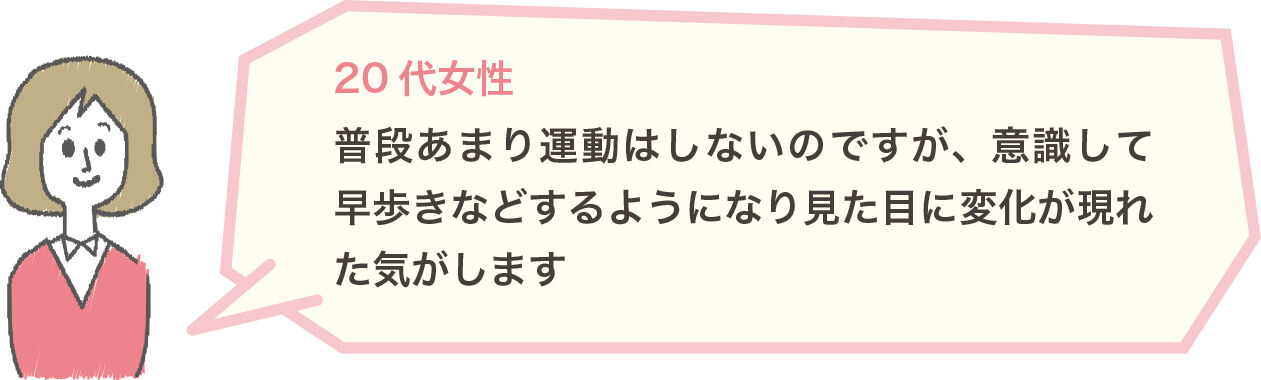 20代女性 普段あまり運動はしないのですが、意識して早歩きなどするようになり見た目に変化が現れた気がします